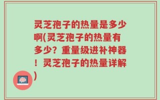 灵芝孢子的热量是多少啊(灵芝孢子的热量有多少？重量级进补神器！灵芝孢子的热量详解)