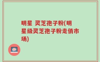 明星 灵芝孢子粉(明星级灵芝孢子粉走俏市场)