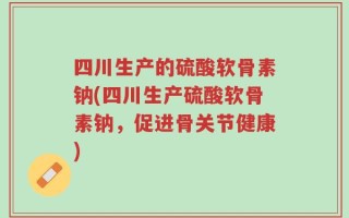 四川生产的硫酸软骨素钠(四川生产硫酸软骨素钠，促进骨关节健康)