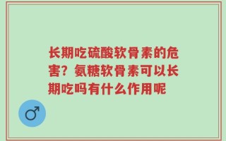 长期吃硫酸软骨素的危害？氨糖软骨素可以长期吃吗有什么作用呢