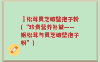 姫松茸灵芝破璧孢子粉(“珍贵营养补益——姬松茸与灵芝破壁孢子粉”)