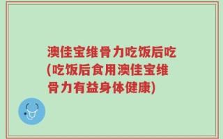 澳佳宝维骨力吃饭后吃(吃饭后食用澳佳宝维骨力有益身体健康)