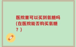 医院里可以买到氨糖吗(在医院能否购买氨糖？)