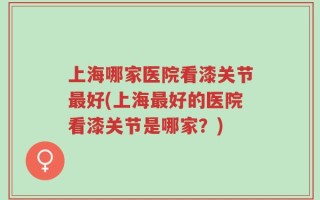 上海哪家医院看漆关节最好(上海最好的医院看漆关节是哪家？)