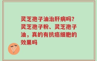 灵芝孢子油治肝病吗？灵芝孢子粉、灵芝孢子油，真的有抗癌细胞的效果吗