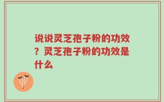 说说灵芝孢子粉的功效？灵芝孢子粉的功效是什么