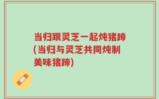 当归跟灵芝一起炖猪蹄(当归与灵芝共同炖制美味猪蹄)