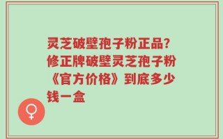 灵芝破壁孢子粉正品？修正牌破壁灵芝孢子粉《官方价格》到底多少钱一盒
