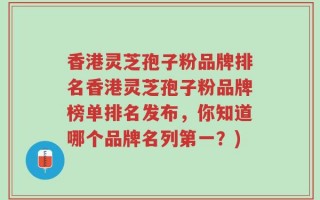 香港灵芝孢子粉品牌排名香港灵芝孢子粉品牌榜单排名发布，你知道哪个品牌名列第一？)