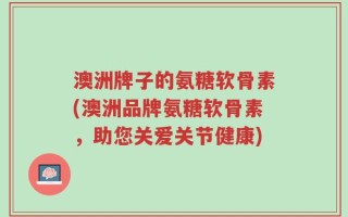 澳洲牌子的氨糖软骨素(澳洲品牌氨糖软骨素，助您关爱关节健康)