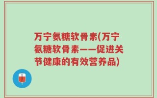 万宁氨糖软骨素(万宁氨糖软骨素——促进关节健康的有效营养品)