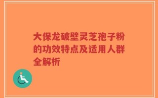 大保龙破壁灵芝孢子粉的功效特点及适用人群全解析