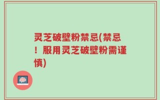 灵芝破壁粉禁忌(禁忌！服用灵芝破壁粉需谨慎)