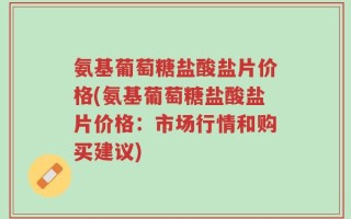 氨基葡萄糖盐酸盐片价格(氨基葡萄糖盐酸盐片价格：市场行情和购买建议)