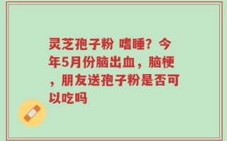 灵芝孢子粉 嗜睡？今年5月份脑出血，脑梗，朋友送孢子粉是否可以吃吗