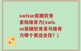 swisse氨糖软骨素和维骨力(swisse氨糖软骨素与维骨力哪个更适合你？)