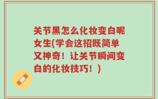 关节黑怎么化妆变白呢女生(学会这招既简单又神奇！让关节瞬间变白的化妆技巧！)