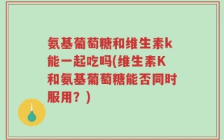 氨基葡萄糖和维生素k能一起吃吗(维生素K和氨基葡萄糖能否同时服用？)