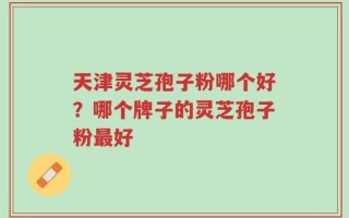 天津灵芝孢子粉哪个好？哪个牌子的灵芝孢子粉最好