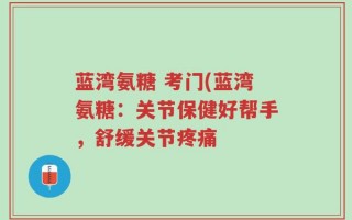 蓝湾氨糖 考门(蓝湾氨糖：关节保健好帮手，舒缓关节疼痛