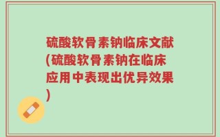 硫酸软骨素钠临床文献(硫酸软骨素钠在临床应用中表现出优异效果)