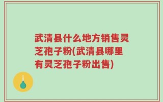 武清县什么地方销售灵芝孢子粉(武清县哪里有灵芝孢子粉出售)