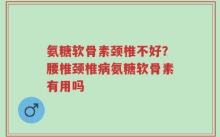 氨糖软骨素颈椎不好？腰椎颈椎病氨糖软骨素有用吗