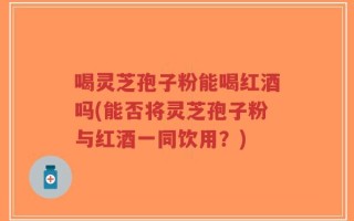 喝灵芝孢子粉能喝红酒吗(能否将灵芝孢子粉与红酒一同饮用？)
