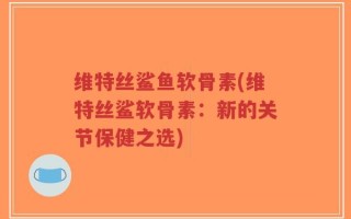 维特丝鲨鱼软骨素(维特丝鲨软骨素：新的关节保健之选)