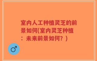 室内人工种植灵芝的前景如何(室内灵芝种植：未来前景如何？)
