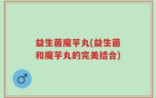 益生菌魔芋丸(益生菌和魔芋丸的完美结合)