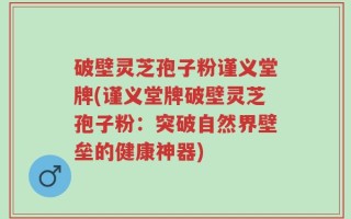 破壁灵芝孢子粉谨义堂牌(谨义堂牌破壁灵芝孢子粉：突破自然界壁垒的健康神器)
