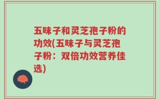 五味子和灵芝孢子粉的功效(五味子与灵芝孢子粉：双倍功效营养佳选)