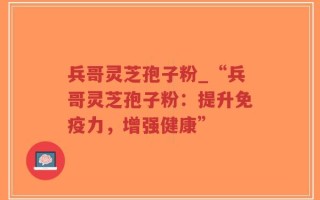 兵哥灵芝孢子粉_“兵哥灵芝孢子粉：提升免疫力，增强健康”