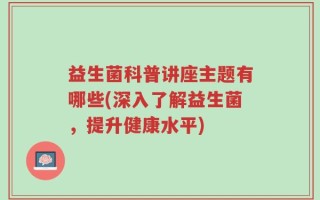 益生菌科普讲座主题有哪些(深入了解益生菌，提升健康水平)