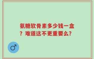 氨糖软骨素多少钱一盒？难道这不更重要么？