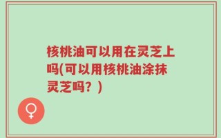 核桃油可以用在灵芝上吗(可以用核桃油涂抹灵芝吗？)
