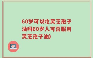 60岁可以吃灵芝孢子油吗60岁人可否服用灵芝孢子油)