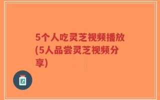 5个人吃灵芝视频播放(5人品尝灵芝视频分享)