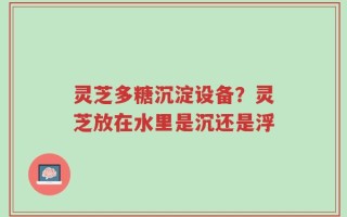 灵芝多糖沉淀设备？灵芝放在水里是沉还是浮