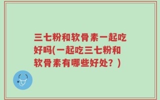 三七粉和软骨素一起吃好吗(一起吃三七粉和软骨素有哪些好处？)