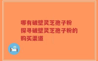 哪有破壁灵芝孢子粉 探寻破壁灵芝孢子粉的购买渠道