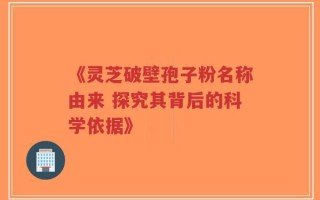 《灵芝破壁孢子粉名称由来 探究其背后的科学依据》