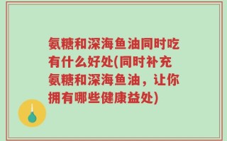 氨糖和深海鱼油同时吃有什么好处(同时补充氨糖和深海鱼油，让你拥有哪些健康益处)
