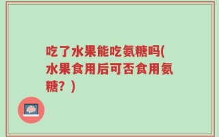 吃了水果能吃氨糖吗(水果食用后可否食用氨糖？)