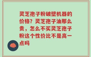 灵芝孢子粉破壁机器的价格？灵芝孢子油那么贵，怎么不买灵芝孢子粉这个性价比不是高一点吗