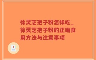 徐灵芝孢子粉怎样吃_徐灵芝孢子粉的正确食用方法与注意事项