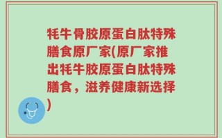 牦牛骨胶原蛋白肽特殊膳食原厂家(原厂家推出牦牛胶原蛋白肽特殊膳食，滋养健康新选择)