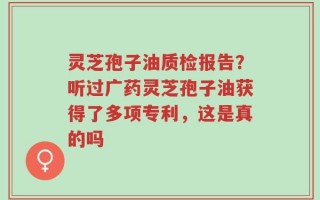 灵芝孢子油质检报告？听过广药灵芝孢子油获得了多项专利，这是真的吗