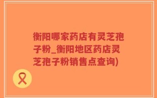 衡阳哪家药店有灵芝孢子粉_衡阳地区药店灵芝孢子粉销售点查询)